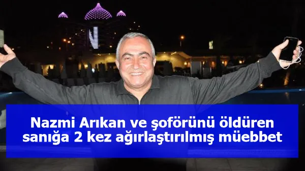 Nazmi Arıkan ve şoförünü öldüren sanığa 2 kez ağırlaştırılmış müebbet hapis