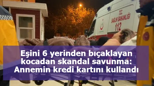 Eşini 6 yerinden bıçaklayan kocadan skandal savunma: Annemin kredi kartını kullandı