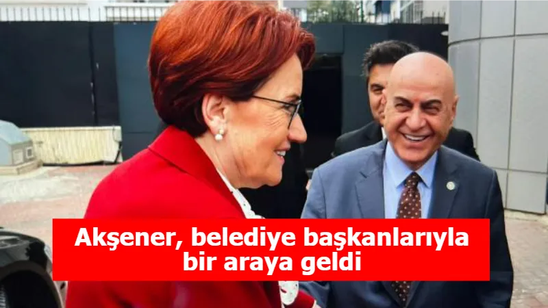 Akşener, belediye başkanlarıyla bir araya geldi