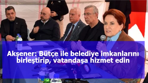 Akşener: Bütçe ile belediye imkanlarını birleştirip, vatandaşa hizmet edin