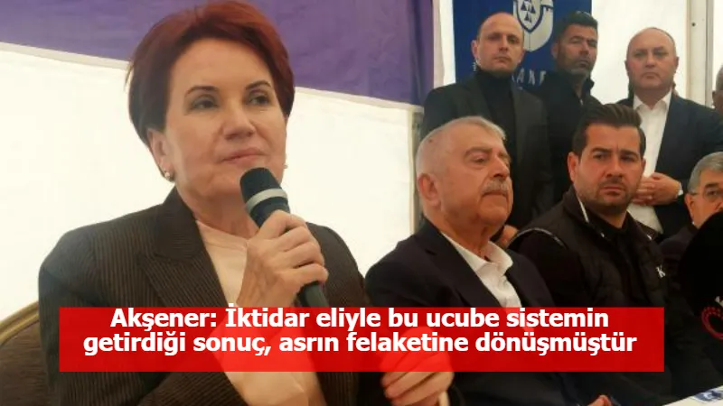 Akşener: İktidar eliyle bu ucube sistemin getirdiği sonuç, asrın felaketine dönüşmüştür