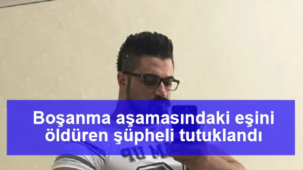 Boşanma aşamasındaki eşini öldüren şüpheli tutuklandı