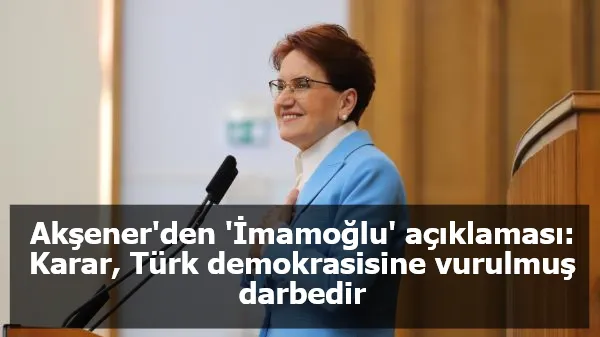 Akşener'den 'İmamoğlu' açıklaması: Karar, Türk demokrasisine vurulmuş darbedir