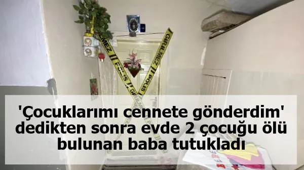 'Çocuklarımı cennete gönderdim' dedikten sonra evde 2 çocuğu ölü bulunan baba tutukladı