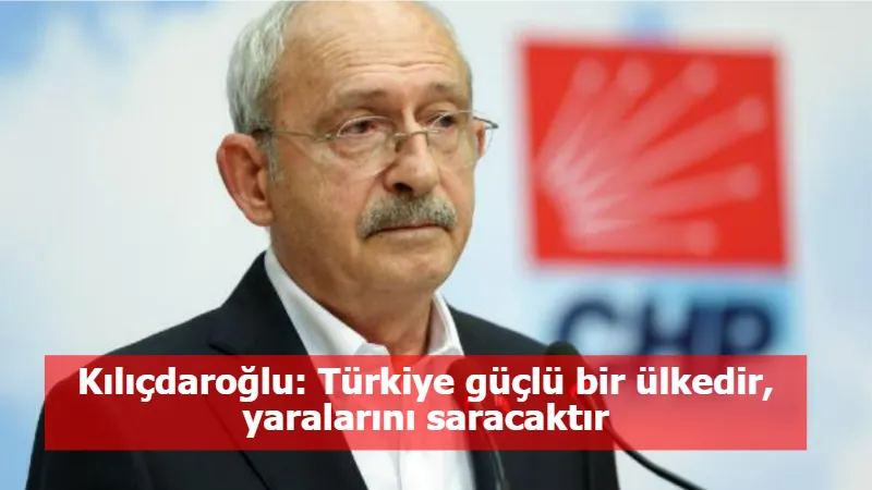 Kılıçdaroğlu: Türkiye güçlü bir ülkedir, yaralarını saracaktır