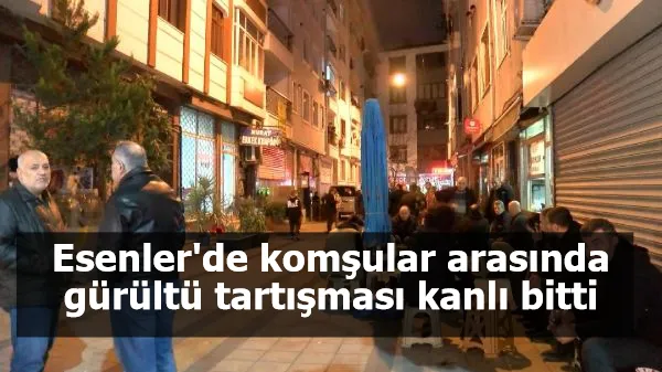 Esenler'de komşular arasında gürültü tartışması kanlı bitti