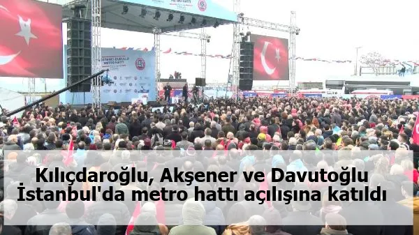 Kılıçdaroğlu, Akşener ve Davutoğlu İstanbul'da metro hattı açılışına katıldı