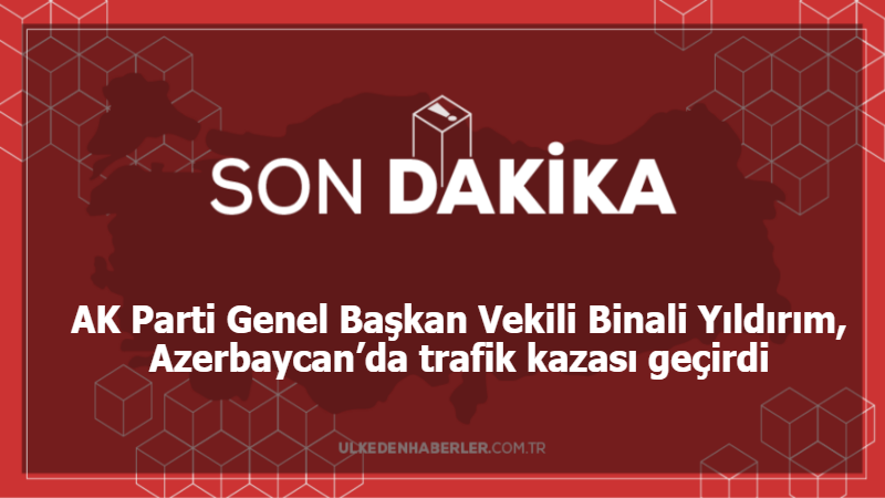AK Parti Genel Başkan Vekili Binali Yıldırım, Azerbaycan’da trafik kazası geçirdi