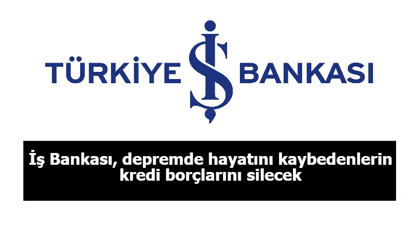 İş Bankası, depremde hayatını kaybedenlerin kredi borçlarını silecek