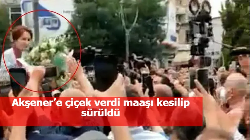 Akşener’e çiçek verdi maaşı kesilip sürüldü