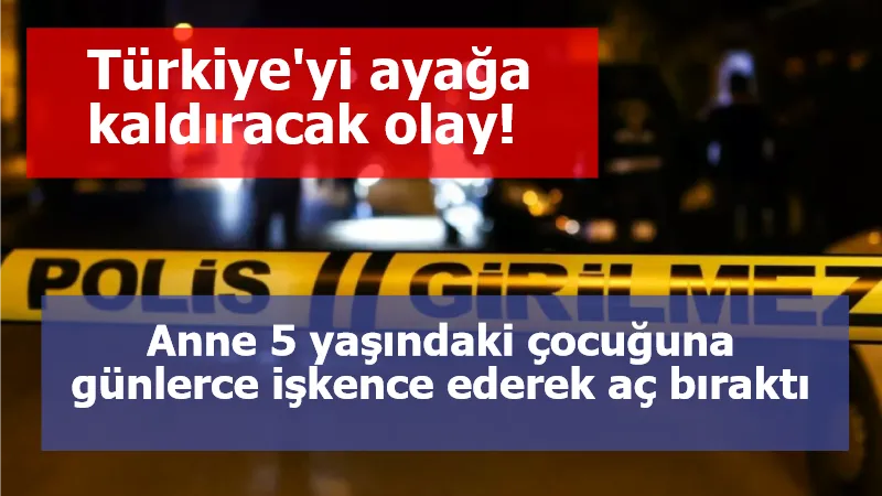 Türkiye'yi ayağa kaldıracak olay! Anne 5 yaşındaki çocuğuna günlerce işkence ederek aç bıraktı