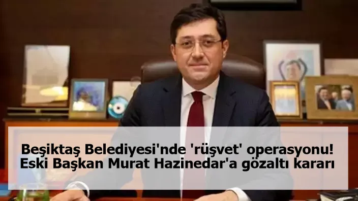 Beşiktaş Belediyesi'nde 'rüşvet' operasyonu! Eski Başkan Murat Hazinedar'a gözaltı kararı