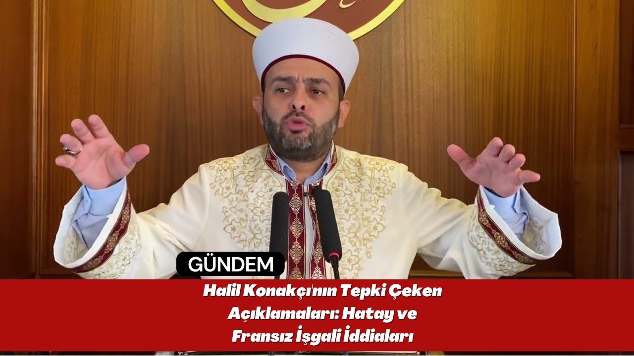 Halil Konakçı'nın Tepki Çeken Açıklamaları: Hatay ve Fransız İşgali İddiaları