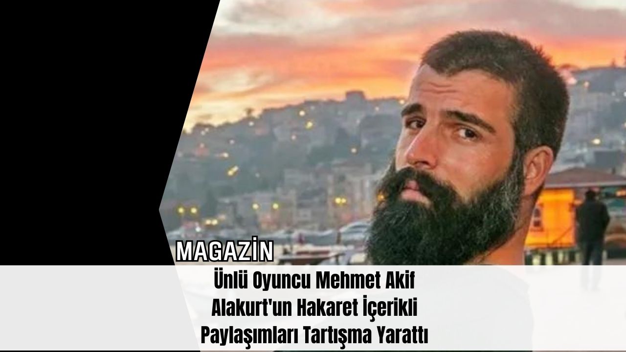 Ünlü Oyuncu Mehmet Akif Alakurt'un Hakaret İçerikli Paylaşımları Tartışma Yarattı