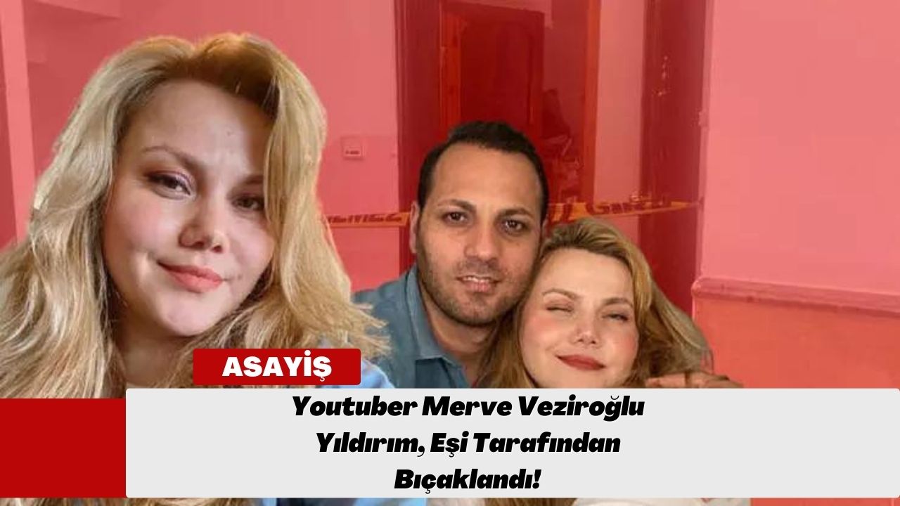 Youtuber Merve Veziroğlu Yıldırım, Eşi Tarafından Bıçaklandı!